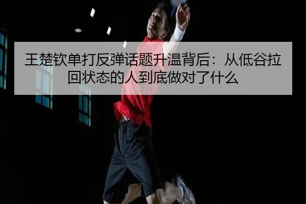 王楚钦单打反弹话题升温背后：从低谷拉回状态的人到底做对了什么